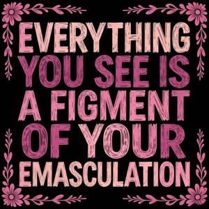 EVERYTHING YOU SEE IS A FIGMENT OF YOUR EMASCULATION
