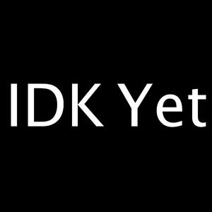IDK Yet