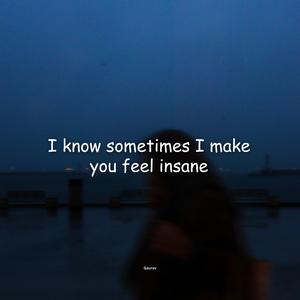 I know sometimes I make you feel insane