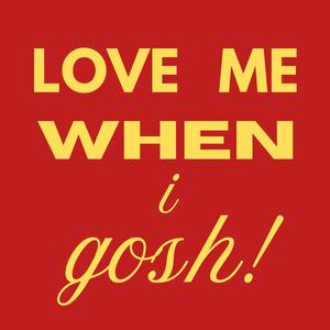 LOVE ME WHEN I GOSH!