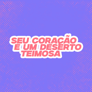 SEU CORAÇÃO É UM DESERTO, TEIMOSA