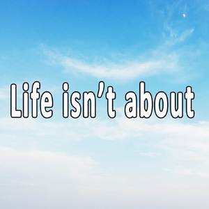 Life isn’t about