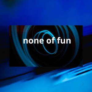 none of fun