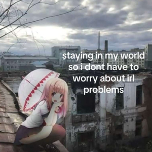 staying in my world so i dont have to worry about irl problems