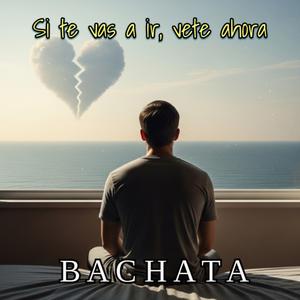 Si te vas a ir, vete ahora. BACHATA