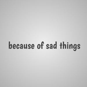 because of sad things