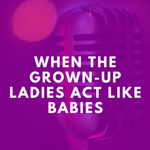 When the Grown-Up Ladies Act Like Babies